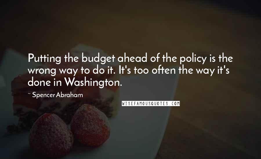 Spencer Abraham Quotes: Putting the budget ahead of the policy is the wrong way to do it. It's too often the way it's done in Washington.