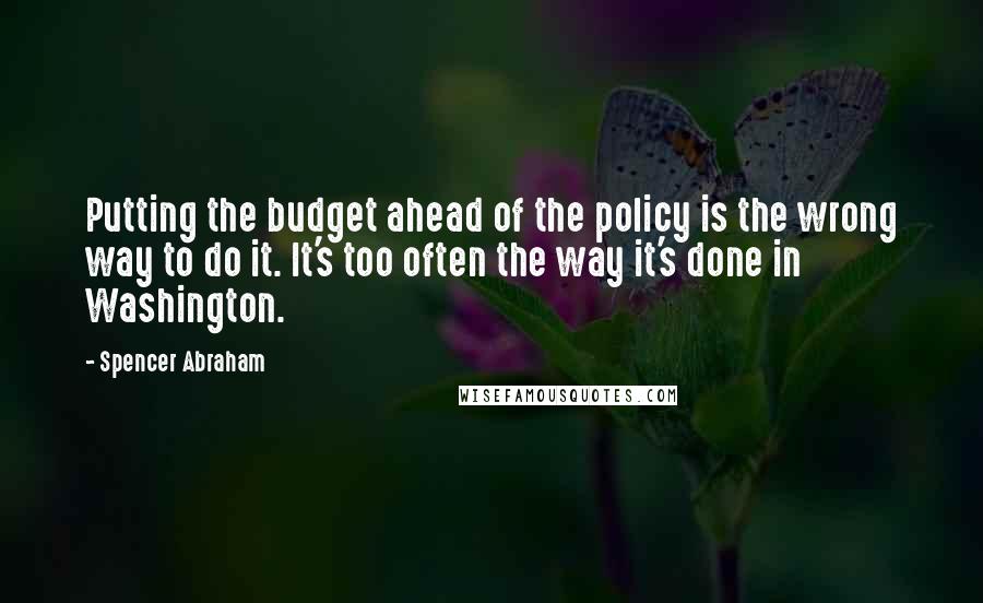 Spencer Abraham Quotes: Putting the budget ahead of the policy is the wrong way to do it. It's too often the way it's done in Washington.