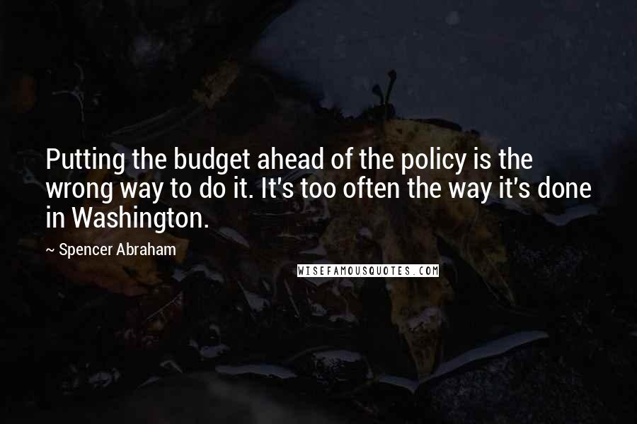 Spencer Abraham Quotes: Putting the budget ahead of the policy is the wrong way to do it. It's too often the way it's done in Washington.
