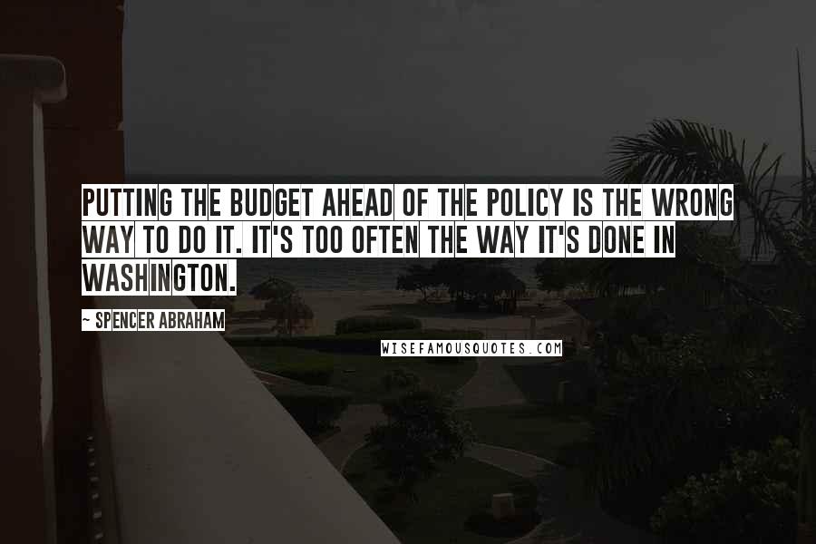 Spencer Abraham Quotes: Putting the budget ahead of the policy is the wrong way to do it. It's too often the way it's done in Washington.