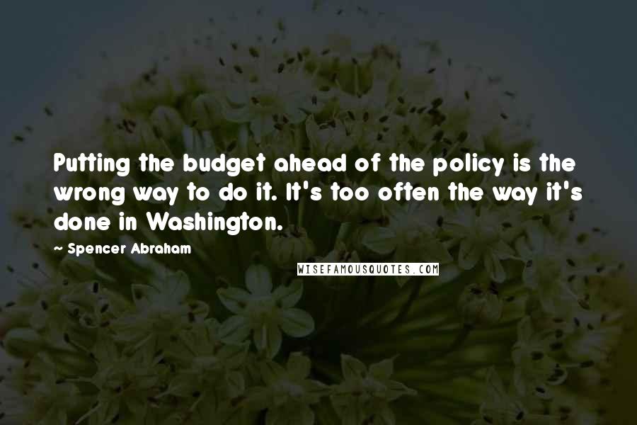 Spencer Abraham Quotes: Putting the budget ahead of the policy is the wrong way to do it. It's too often the way it's done in Washington.