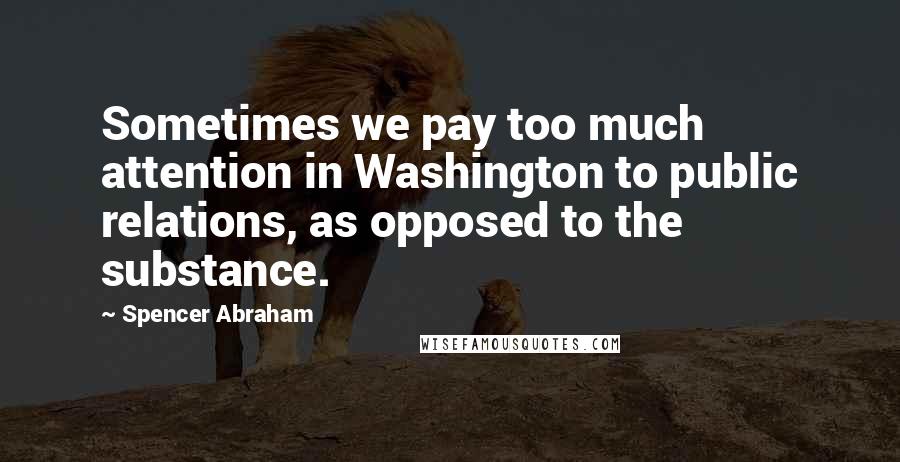 Spencer Abraham Quotes: Sometimes we pay too much attention in Washington to public relations, as opposed to the substance.