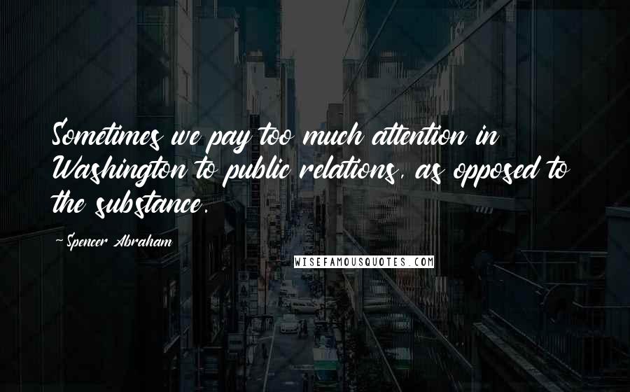 Spencer Abraham Quotes: Sometimes we pay too much attention in Washington to public relations, as opposed to the substance.