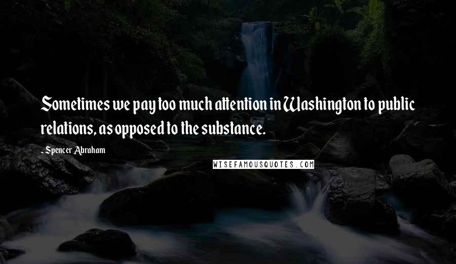 Spencer Abraham Quotes: Sometimes we pay too much attention in Washington to public relations, as opposed to the substance.