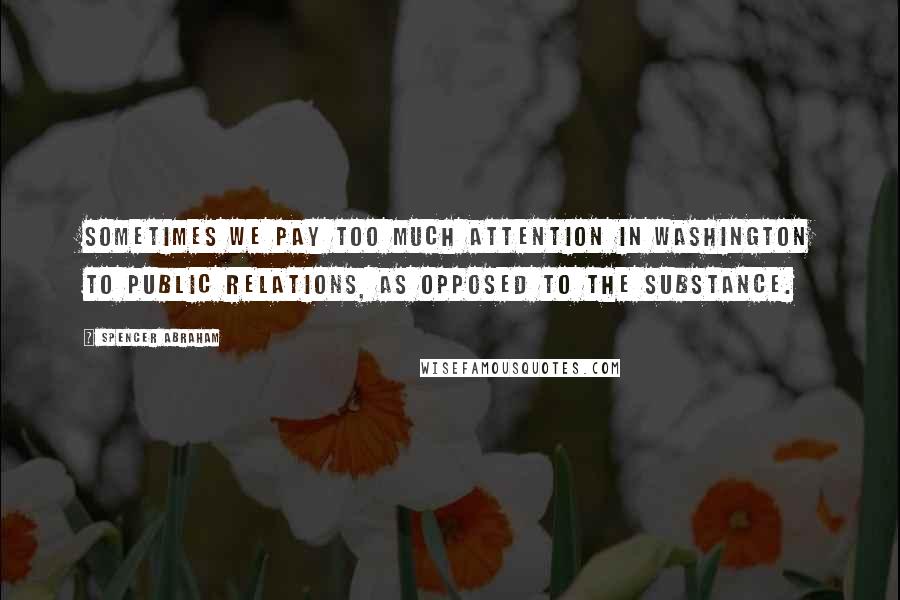 Spencer Abraham Quotes: Sometimes we pay too much attention in Washington to public relations, as opposed to the substance.