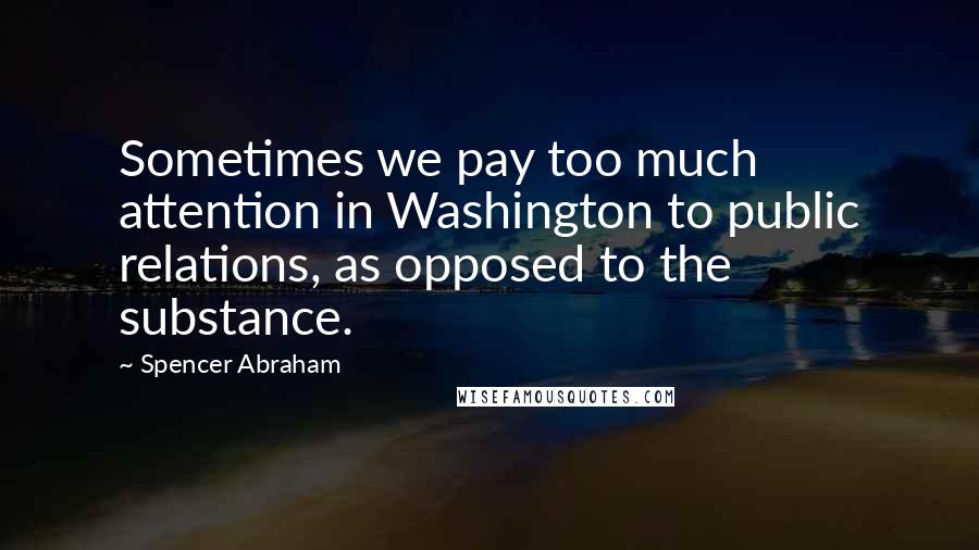 Spencer Abraham Quotes: Sometimes we pay too much attention in Washington to public relations, as opposed to the substance.