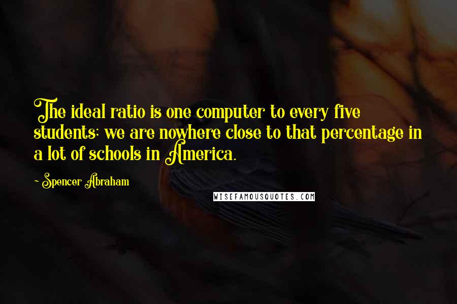Spencer Abraham Quotes: The ideal ratio is one computer to every five students; we are nowhere close to that percentage in a lot of schools in America.