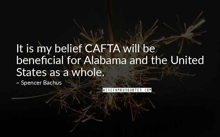 Spencer Bachus Quotes: It is my belief CAFTA will be beneficial for Alabama and the United States as a whole.