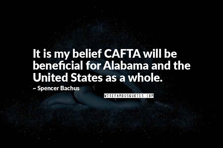 Spencer Bachus Quotes: It is my belief CAFTA will be beneficial for Alabama and the United States as a whole.
