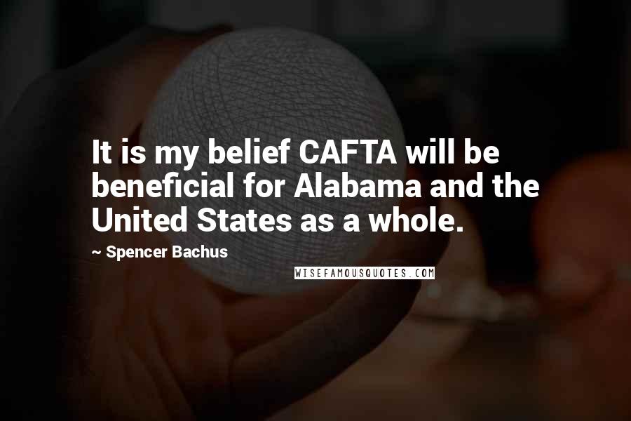 Spencer Bachus Quotes: It is my belief CAFTA will be beneficial for Alabama and the United States as a whole.