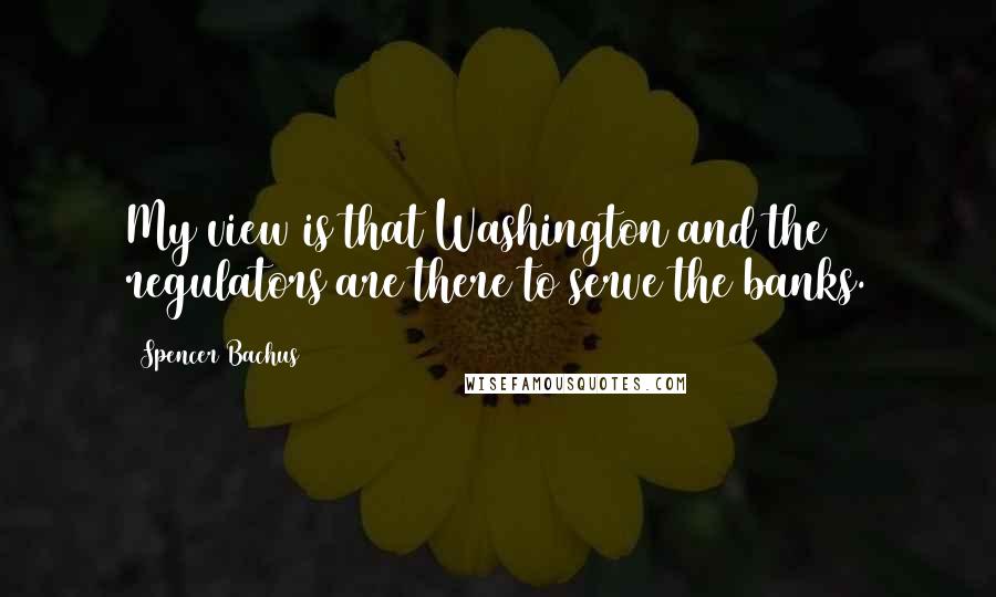 Spencer Bachus Quotes: My view is that Washington and the regulators are there to serve the banks.