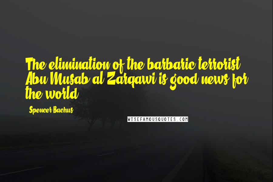 Spencer Bachus Quotes: The elimination of the barbaric terrorist Abu Musab al-Zarqawi is good news for the world.