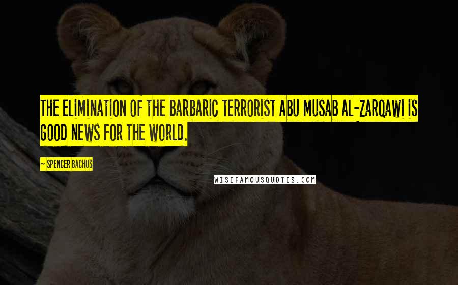 Spencer Bachus Quotes: The elimination of the barbaric terrorist Abu Musab al-Zarqawi is good news for the world.