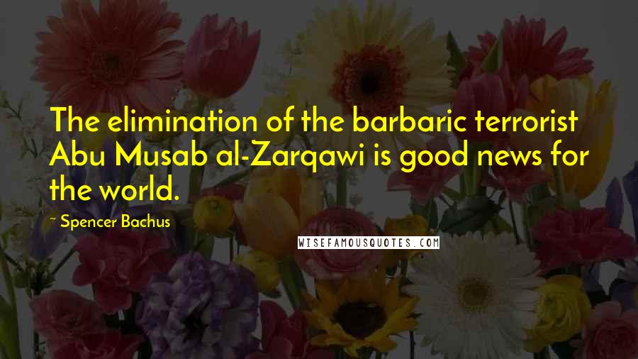 Spencer Bachus Quotes: The elimination of the barbaric terrorist Abu Musab al-Zarqawi is good news for the world.