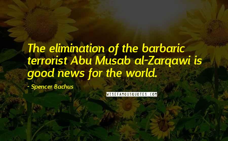 Spencer Bachus Quotes: The elimination of the barbaric terrorist Abu Musab al-Zarqawi is good news for the world.