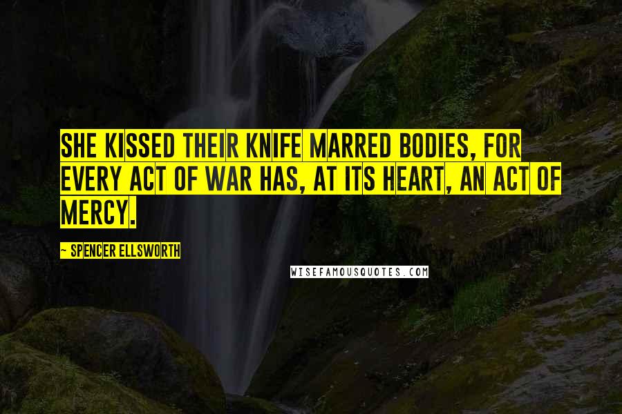 Spencer Ellsworth Quotes: She kissed their knife marred bodies, for every act of war has, at its heart, an act of mercy.