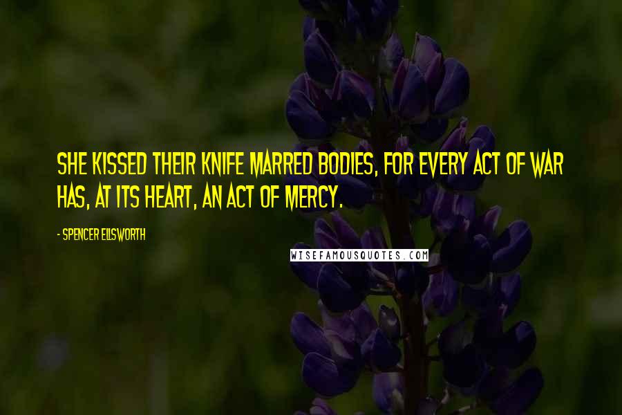 Spencer Ellsworth Quotes: She kissed their knife marred bodies, for every act of war has, at its heart, an act of mercy.