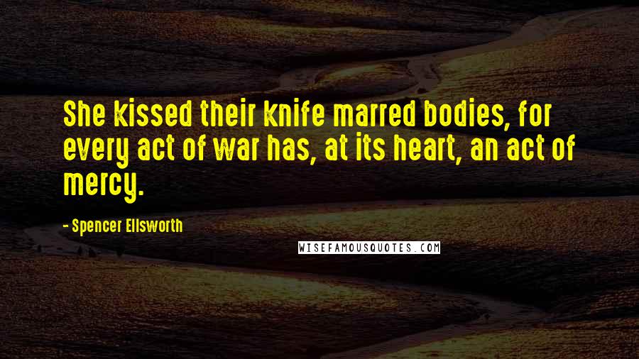 Spencer Ellsworth Quotes: She kissed their knife marred bodies, for every act of war has, at its heart, an act of mercy.