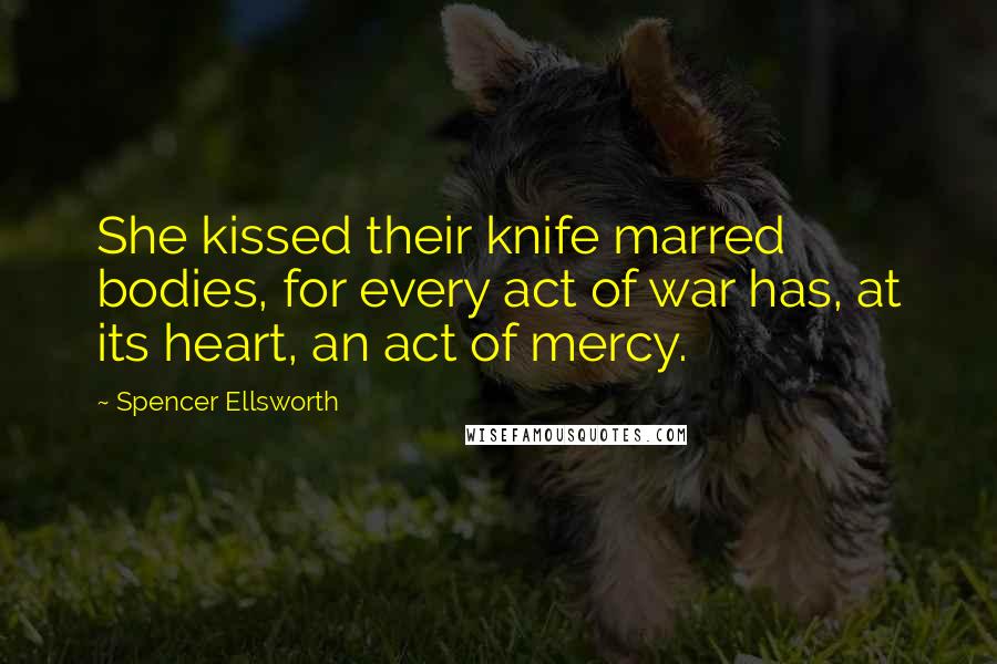 Spencer Ellsworth Quotes: She kissed their knife marred bodies, for every act of war has, at its heart, an act of mercy.