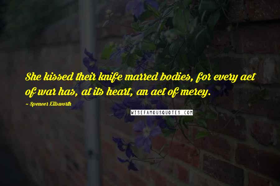 Spencer Ellsworth Quotes: She kissed their knife marred bodies, for every act of war has, at its heart, an act of mercy.