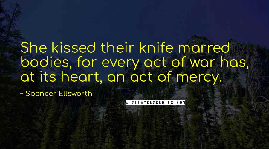 Spencer Ellsworth Quotes: She kissed their knife marred bodies, for every act of war has, at its heart, an act of mercy.