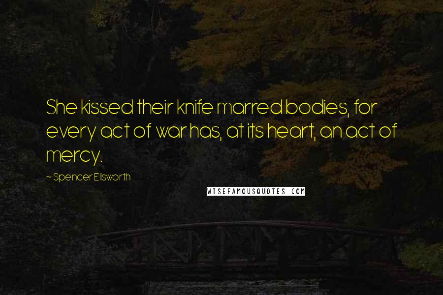 Spencer Ellsworth Quotes: She kissed their knife marred bodies, for every act of war has, at its heart, an act of mercy.