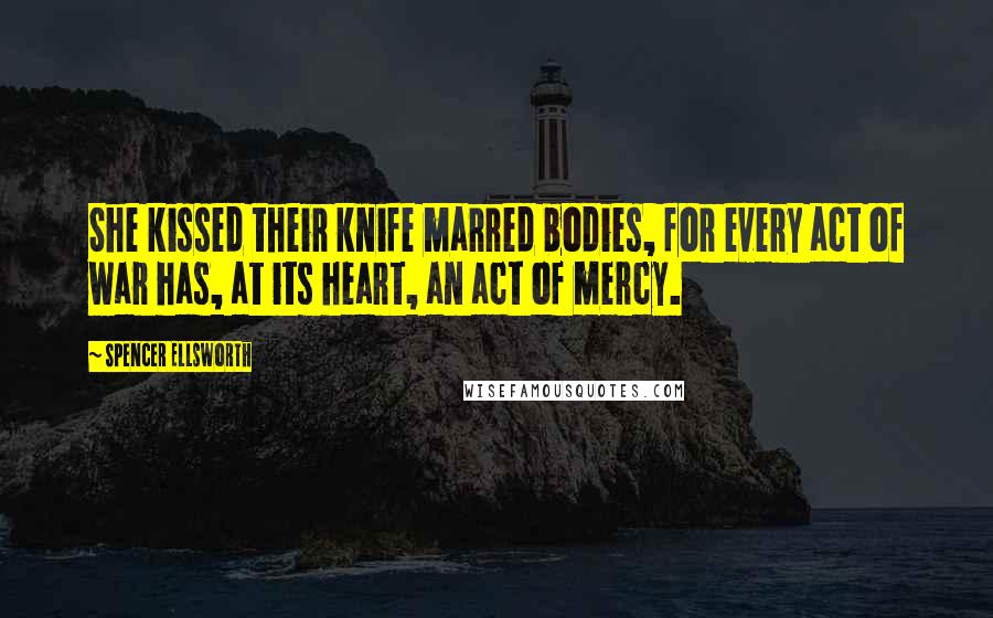 Spencer Ellsworth Quotes: She kissed their knife marred bodies, for every act of war has, at its heart, an act of mercy.