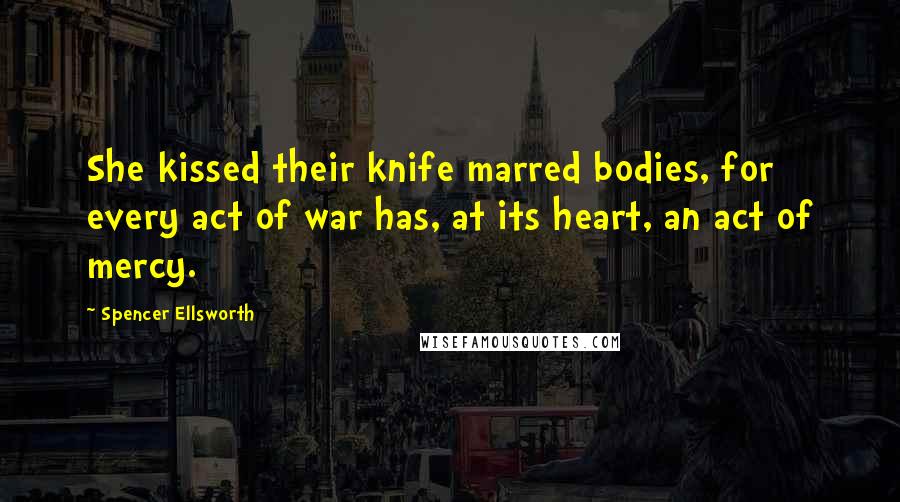Spencer Ellsworth Quotes: She kissed their knife marred bodies, for every act of war has, at its heart, an act of mercy.
