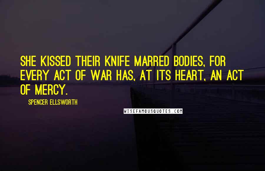 Spencer Ellsworth Quotes: She kissed their knife marred bodies, for every act of war has, at its heart, an act of mercy.