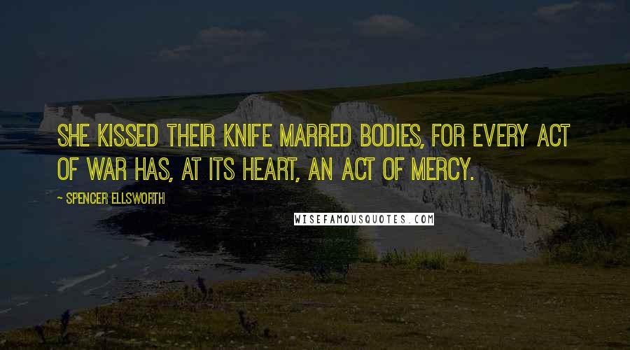 Spencer Ellsworth Quotes: She kissed their knife marred bodies, for every act of war has, at its heart, an act of mercy.