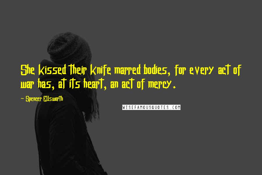 Spencer Ellsworth Quotes: She kissed their knife marred bodies, for every act of war has, at its heart, an act of mercy.