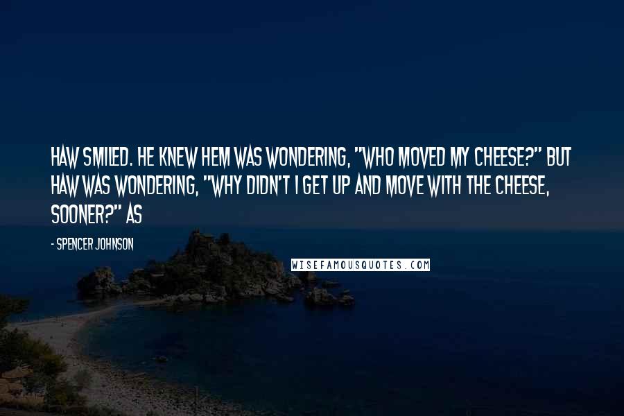 Spencer Johnson Quotes: Haw smiled. He knew Hem was wondering, "Who moved my cheese?" but Haw was wondering, "Why didn't I get up and move with the Cheese, sooner?" As