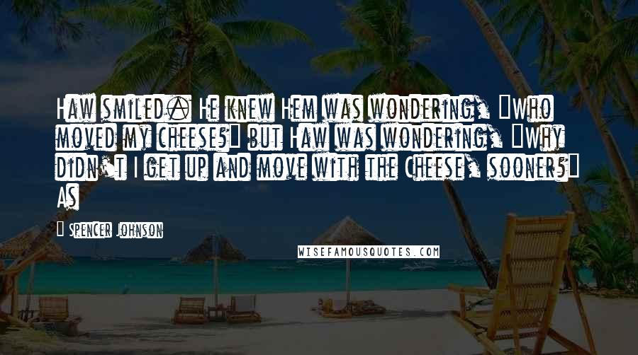 Spencer Johnson Quotes: Haw smiled. He knew Hem was wondering, "Who moved my cheese?" but Haw was wondering, "Why didn't I get up and move with the Cheese, sooner?" As