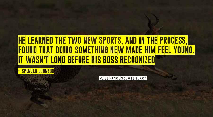 Spencer Johnson Quotes: He learned the two new sports, and in the process, found that doing something new made him feel young. It wasn't long before his boss recognized