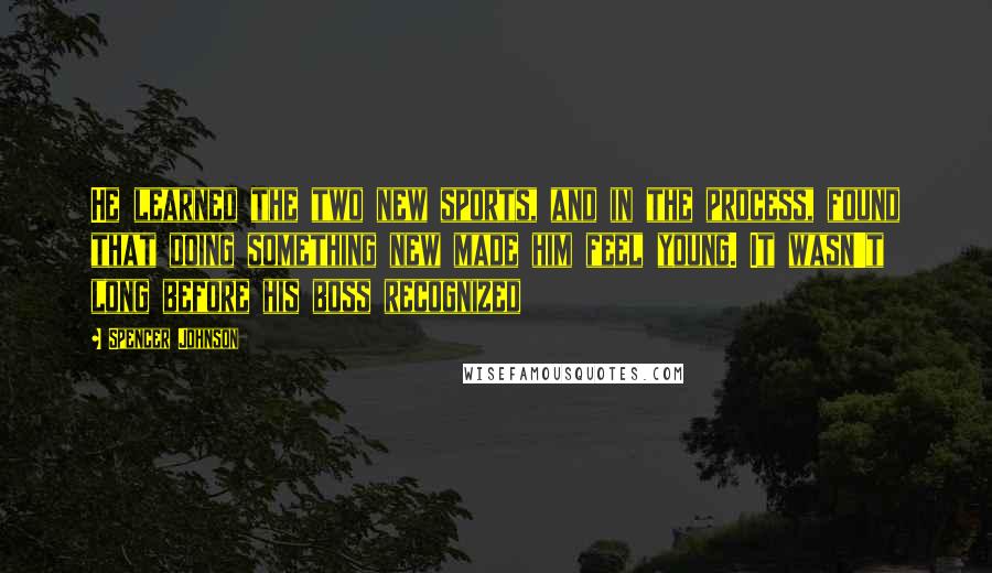 Spencer Johnson Quotes: He learned the two new sports, and in the process, found that doing something new made him feel young. It wasn't long before his boss recognized