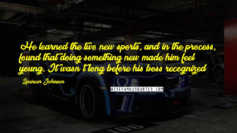 Spencer Johnson Quotes: He learned the two new sports, and in the process, found that doing something new made him feel young. It wasn't long before his boss recognized