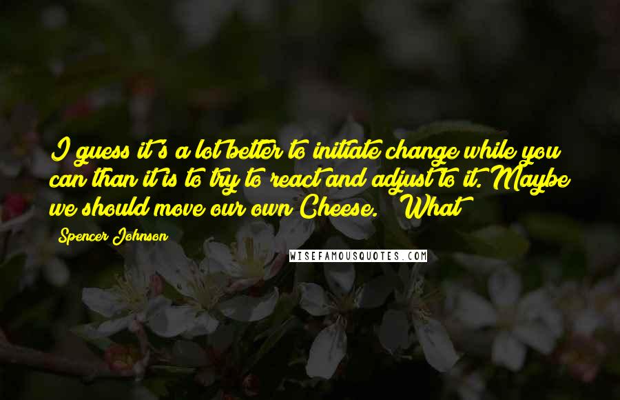Spencer Johnson Quotes: I guess it's a lot better to initiate change while you can than it is to try to react and adjust to it. Maybe we should move our own Cheese." "What