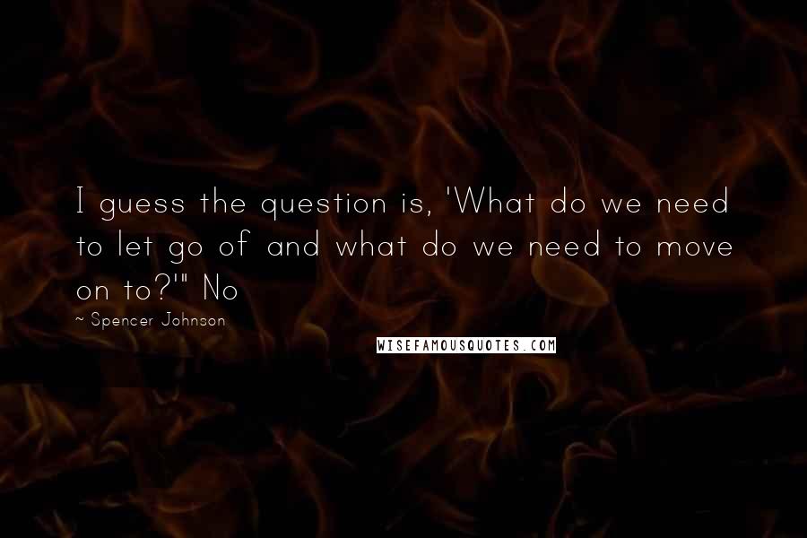 Spencer Johnson Quotes: I guess the question is, 'What do we need to let go of and what do we need to move on to?'" No