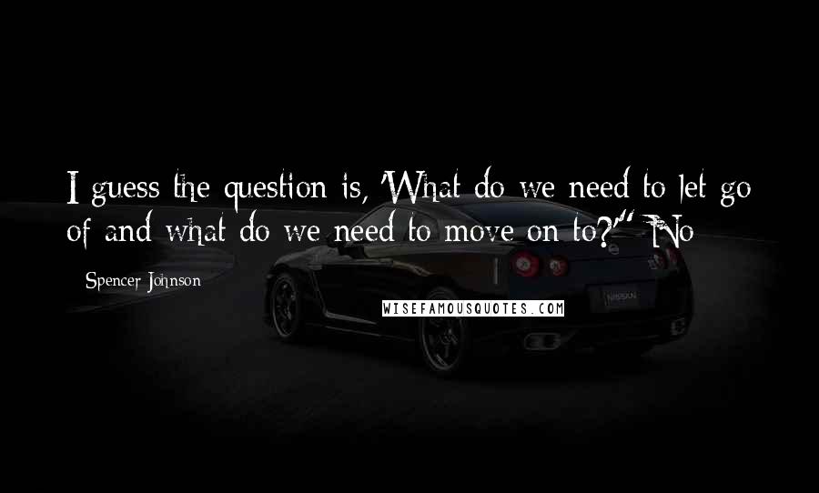 Spencer Johnson Quotes: I guess the question is, 'What do we need to let go of and what do we need to move on to?'" No