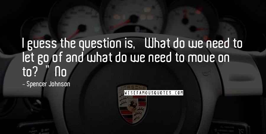 Spencer Johnson Quotes: I guess the question is, 'What do we need to let go of and what do we need to move on to?'" No