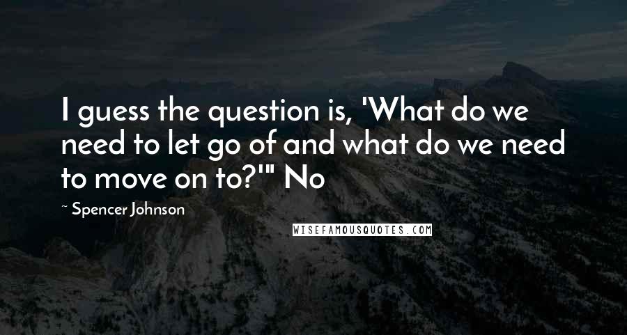 Spencer Johnson Quotes: I guess the question is, 'What do we need to let go of and what do we need to move on to?'" No