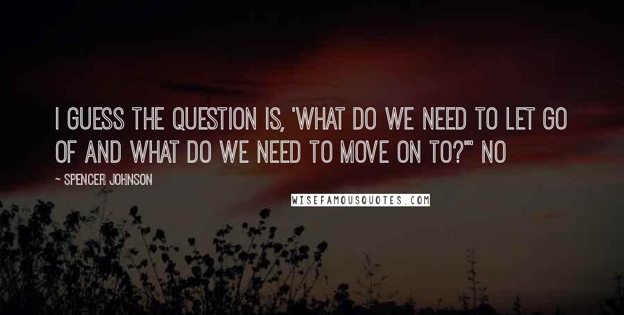 Spencer Johnson Quotes: I guess the question is, 'What do we need to let go of and what do we need to move on to?'" No