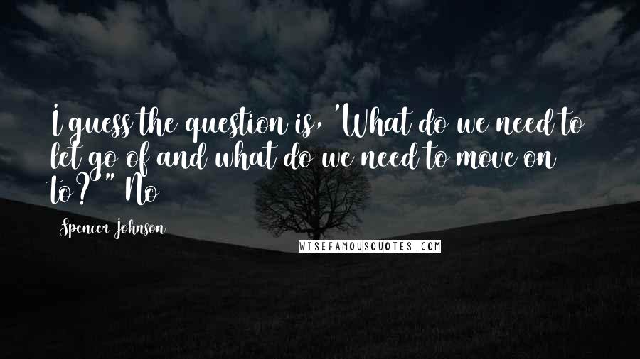 Spencer Johnson Quotes: I guess the question is, 'What do we need to let go of and what do we need to move on to?'" No