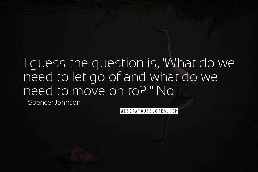 Spencer Johnson Quotes: I guess the question is, 'What do we need to let go of and what do we need to move on to?'" No