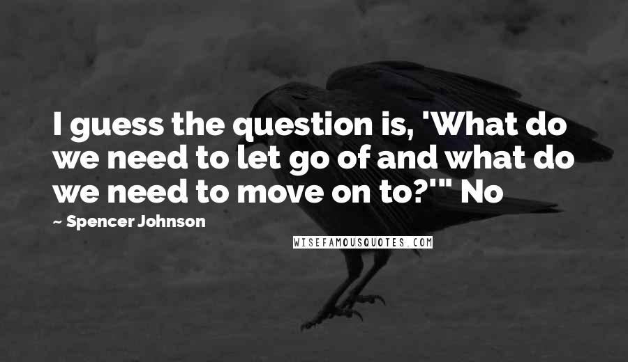 Spencer Johnson Quotes: I guess the question is, 'What do we need to let go of and what do we need to move on to?'" No