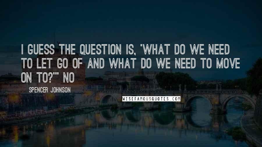 Spencer Johnson Quotes: I guess the question is, 'What do we need to let go of and what do we need to move on to?'" No