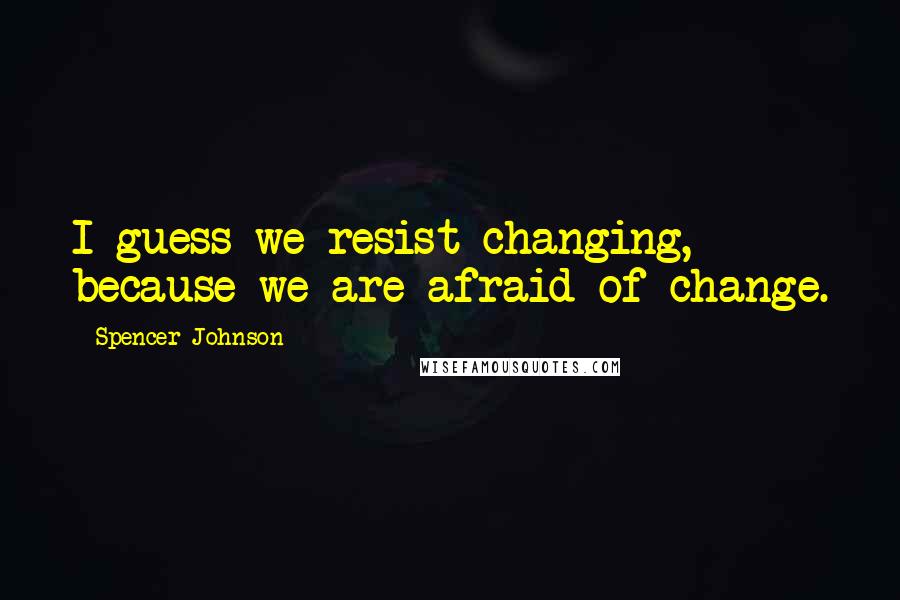 Spencer Johnson Quotes: I guess we resist changing, because we are afraid of change.