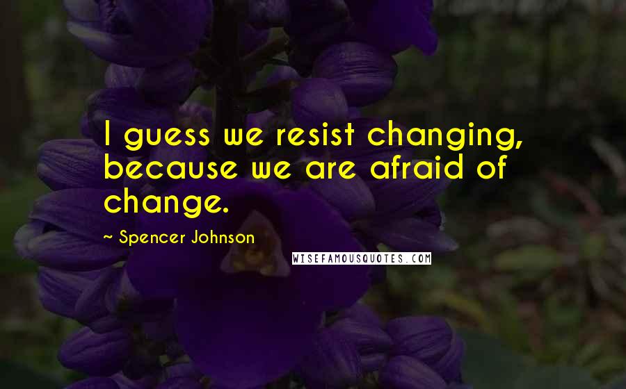 Spencer Johnson Quotes: I guess we resist changing, because we are afraid of change.