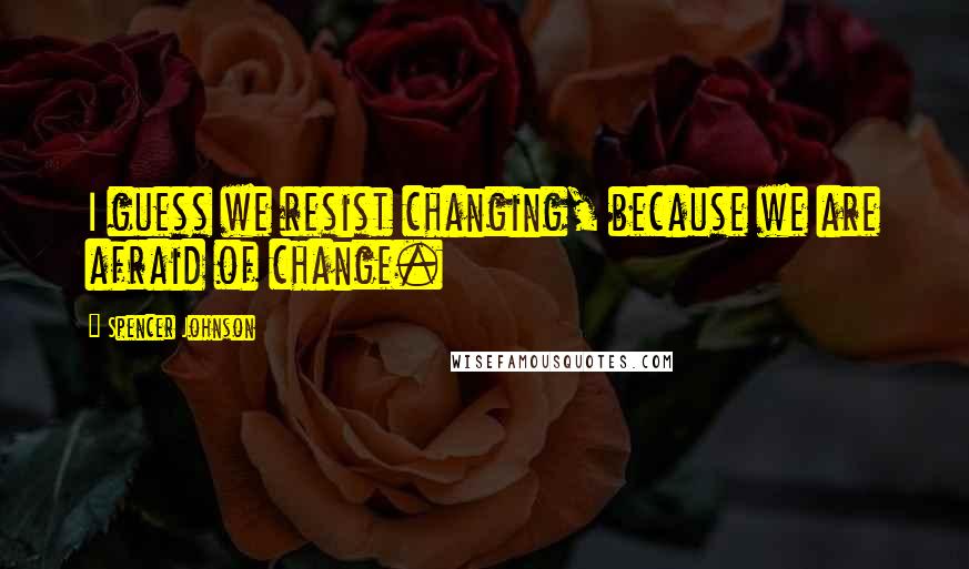 Spencer Johnson Quotes: I guess we resist changing, because we are afraid of change.