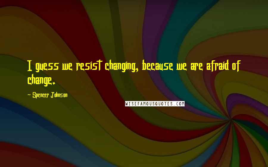 Spencer Johnson Quotes: I guess we resist changing, because we are afraid of change.